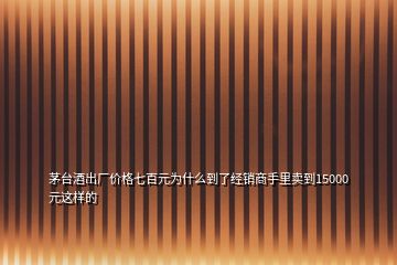 茅臺酒出廠價格七百元為什么到了經(jīng)銷商手里賣到15000元這樣的