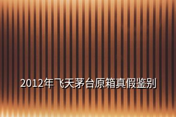 2012年飛天茅臺原箱真假鑒別