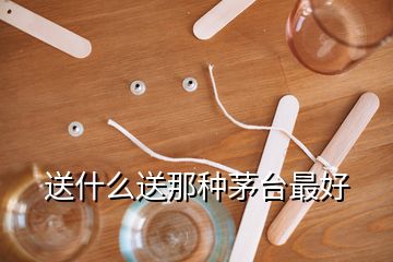 送什么送那種茅臺(tái)最好