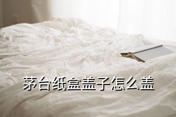 茅臺紙盒蓋子怎么蓋