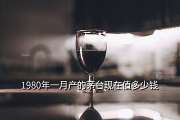 1980年一月產(chǎn)的茅臺現(xiàn)在值多少錢