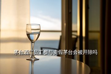 茅臺酒廠員工參與賣假茅臺會被開除嗎