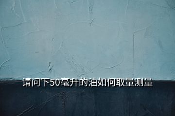 請(qǐng)問(wèn)下50毫升的油如何取量測(cè)量