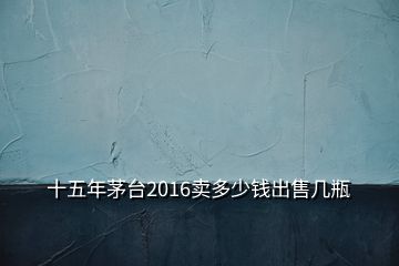 十五年茅臺2016賣多少錢出售幾瓶