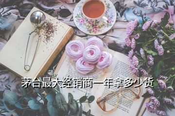 茅臺(tái)最大經(jīng)銷(xiāo)商一年拿多少貨