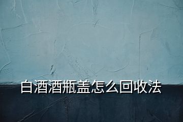 白酒酒瓶蓋怎么回收法