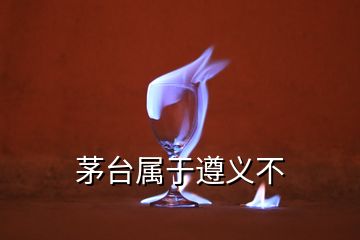 茅臺屬于遵義不