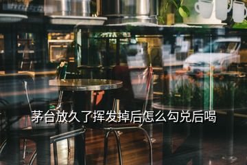 茅臺(tái)放久了揮發(fā)掉后怎么勾兌后喝