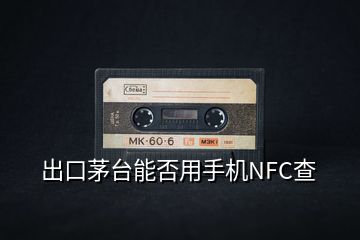 出口茅臺(tái)能否用手機(jī)NFC查