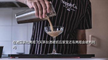 在酒店調(diào)包兩瓶飛天茅臺酒被抓后家里還有兩瓶會被判刑嗎