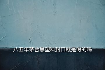 八五年茅臺黑塑料封口就是假的嗎