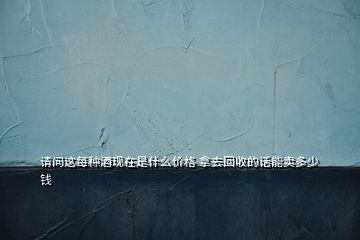 請(qǐng)問(wèn)這每種酒現(xiàn)在是什么價(jià)格 拿去回收的話(huà)能賣(mài)多少錢(qián)