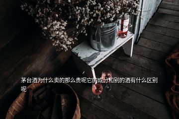 茅臺酒為什么賣的那么貴呢它的成分和別的酒有什么區(qū)別呢