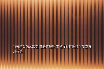 飛天茅臺怎么加盟 或是代理呢 本地沒有代理可以加盟嗎流程是