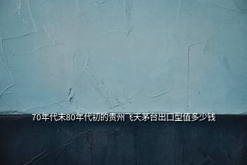 70年代末80年代初的貴州飛天茅臺(tái)出口型值多少錢(qián)