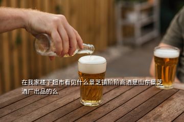 在我家樓下超市看見什么景芝鎮(zhèn)階階高酒是山東景芝酒廠出品的么