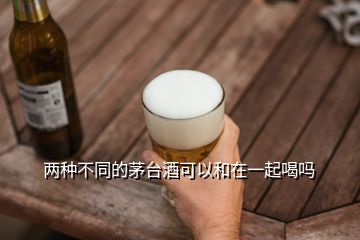 兩種不同的茅臺酒可以和在一起喝嗎