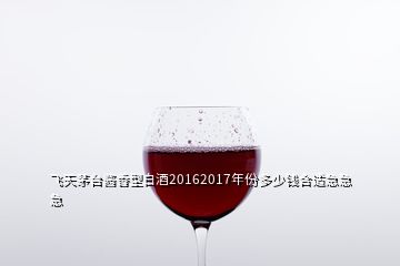 飛天茅臺醬香型白酒20162017年份多少錢合適急急急