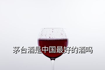 茅臺(tái)酒是中國最好的酒嗎