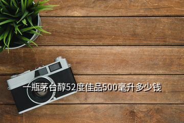 一瓶茅臺(tái)醇52度佳品500毫升多少錢