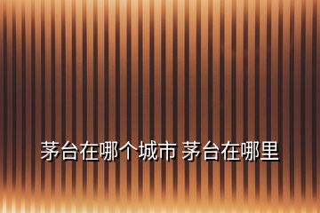 茅臺(tái)在哪個(gè)城市 茅臺(tái)在哪里