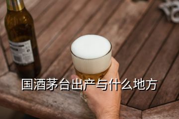 國酒茅臺出產(chǎn)與什么地方