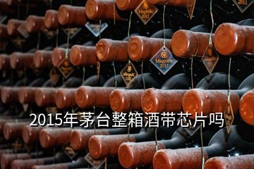 2015年茅臺整箱酒帶芯片嗎