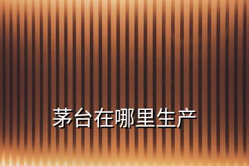 茅臺在哪里生產(chǎn)