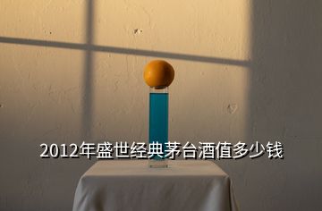 2012年盛世經(jīng)典茅臺酒值多少錢