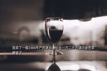 我賣了一瓶1984年產(chǎn)的茅臺(tái)酒價(jià)在一萬(wàn)二千元請(qǐng)問(wèn)會(huì)否賣便宜了