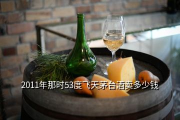 2011年那時(shí)53度飛天茅臺酒賣多少錢