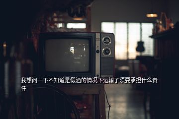 我想問一下不知道是假酒的情況下運(yùn)輸了須要承擔(dān)什么責(zé)任