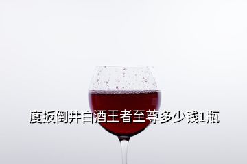 度扳倒井白酒王者至尊多少錢1瓶