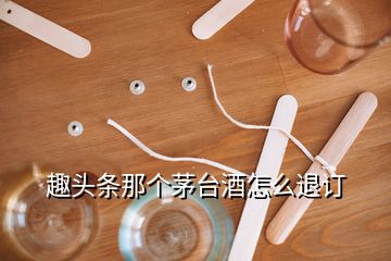 趣頭條那個(gè)茅臺酒怎么退訂