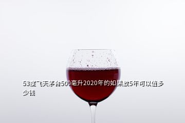 53度飛天茅臺(tái)500毫升2020年的如果放5年可以值多少錢