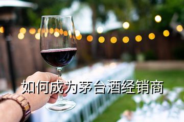 如何成為茅臺(tái)酒經(jīng)銷商