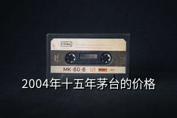 2004年十五年茅臺(tái)的價(jià)格