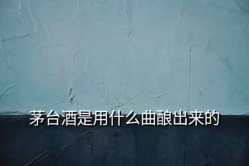 茅臺(tái)酒是用什么曲釀出來的