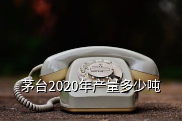 茅臺(tái)2020年產(chǎn)量多少噸