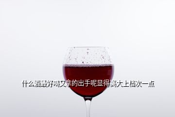 什么酒最好喝又拿的出手呢顯得高大上檔次一點(diǎn)