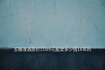 五糧液酒原價1O99元能賣多少錢16年的