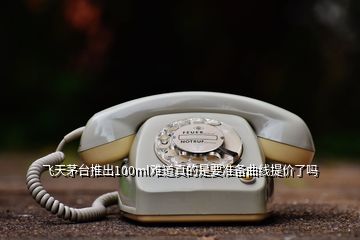 飛天茅臺(tái)推出100ml難道真的是要準(zhǔn)備曲線提價(jià)了嗎