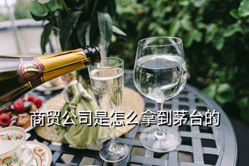 商貿(mào)公司是怎么拿到茅臺的