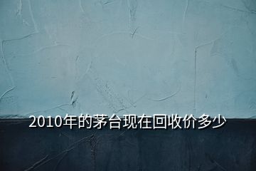 2010年的茅臺(tái)現(xiàn)在回收價(jià)多少