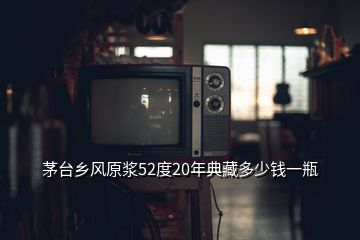 茅臺(tái)鄉(xiāng)風(fēng)原漿52度20年典藏多少錢一瓶