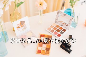 茅臺珍品1704現(xiàn)在能賣多少