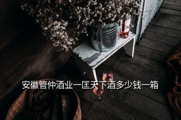 安徽管仲酒業(yè)一匡天下酒多少錢一箱