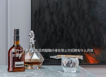 想問一下今年云南昆明醋酸纖維有限公司招聘有什么具體的要求