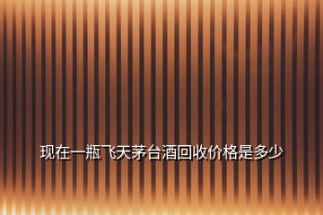 現(xiàn)在一瓶飛天茅臺(tái)酒回收價(jià)格是多少