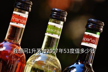 我想問1升茅臺2007年53度值多少錢